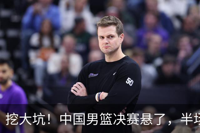 挖大坑！中国男篮决赛悬了，半场落后19分，原因揭晓 2数据拉胯！